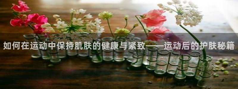 意昂5Kgame体育4：如何在运动中保持肌肤的健康与紧致——运动后的护肤秘籍